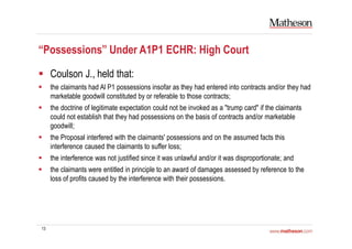 13
“Possessions” Under A1P1 ECHR: High Court
Coulson J., held that:
the claimants had Al P1 possessions insofar as they had entered into contracts and/or they had
marketable goodwill constituted by or referable to those contracts;
the doctrine of legitimate expectation could not be invoked as a "trump card" if the claimants
could not establish that they had possessions on the basis of contracts and/or marketable
goodwill;
the Proposal interfered with the claimants' possessions and on the assumed facts this
interference caused the claimants to suffer loss;
the interference was not justified since it was unlawful and/or it was disproportionate; and
the claimants were entitled in principle to an award of damages assessed by reference to the
loss of profits caused by the interference with their possessions.
 
