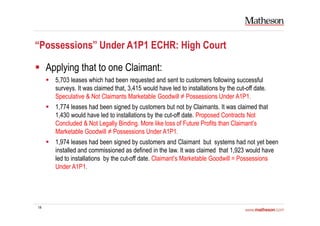 14
“Possessions” Under A1P1 ECHR: High Court
Applying that to one Claimant:
5,703 leases which had been requested and sent to customers following successful
surveys. It was claimed that, 3,415 would have led to installations by the cut-off date.
Speculative & Not Claimants Marketable Goodwill ≠ Possessions Under A1P1.
1,774 leases had been signed by customers but not by Claimants. It was claimed that
1,430 would have led to installations by the cut-off date. Proposed Contracts Not
Concluded & Not Legally Binding. More like loss of Future Profits than Claimant’s
Marketable Goodwill ≠ Possessions Under A1P1.
1,974 leases had been signed by customers and Claimant but systems had not yet been
installed and commissioned as defined in the law. It was claimed that 1,923 would have
led to installations by the cut-off date. Claimant’s Marketable Goodwill = Possessions
Under A1P1.
 