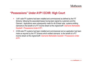 15
“Possessions” Under A1P1 ECHR: High Court
1,441 solar PV systems had been installed and commissioned as defined by the FIT
Scheme, following the associated leases having been signed by customers and the
Claimant. Applications were subsequently made for all of these solar systems entitling
claimants to the benefit of a FIT income stream at the original tariff. Claimants Marketable
Goodwill = Possessions Under A1P1.
2,539 solar PV systems had been installed and commissioned and an application had been
made as required by the FIT Scheme which entitled claimants to the benefit of a FIT
income stream at the original tariff. Claimants Marketable Goodwill = Possessions Under
A1P1.
 