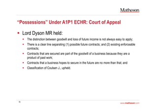 16
“Possessions” Under A1P1 ECHR: Court of Appeal
Lord Dyson MR held:
The distinction between goodwill and loss of future income is not always easy to apply;
There is a clear line separating (1) possible future contracts; and (2) existing enforceable
contracts;
Contracts that are secured are part of the goodwill of a business because they are a
product of past work;
Contracts that a business hopes to secure in the future are no more than that; and
Classification of Coulsen J., upheld.
 