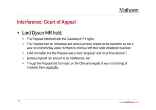 17
Interference: Court of Appeal
Lord Dyson MR held:
The Proposal interfered with the Claimants A1P1 rights;
The Proposal had “an immediate and serious adverse impact on the claimants’ so that it
was not economically viable for them to continue with their solar installation business;
It did not matter that the Proposal was a mere “proposal” and not a “final decision”;
A mere proposal can amount to an interference; and
Though the Proposal did not impact on the Claimants legally (it was not binding), it
impacted them practically.
 