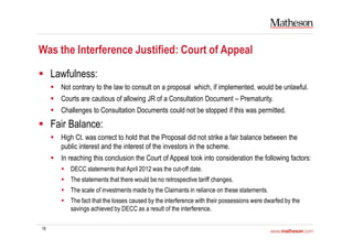 18
Was the Interference Justified: Court of Appeal
Lawfulness:
Not contrary to the law to consult on a proposal which, if implemented, would be unlawful.
Courts are cautious of allowing JR of a Consultation Document – Prematurity.
Challenges to Consultation Documents could not be stopped if this was permitted.
Fair Balance:
High Ct. was correct to hold that the Proposal did not strike a fair balance between the
public interest and the interest of the investors in the scheme.
In reaching this conclusion the Court of Appeal took into consideration the following factors:
DECC statements that April 2012 was the cut-off date.
The statements that there would be no retrospective tariff changes.
The scale of investments made by the Claimants in reliance on these statements.
The fact that the losses caused by the interference with their possessions were dwarfed by the
savings achieved by DECC as a result of the interference.
 