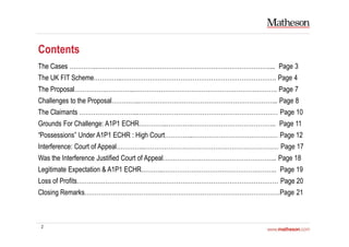 2
Contents
The Cases …………..………………………………………………………………………….... Page 3
The UK FIT Scheme…………..…………………………………………………………………. Page 4
The Proposal…………….…………..……………………………………………………………. Page 7
Challenges to the Proposal…………..………………………………………………………….. Page 8
The Claimants ………………………..…………………………………………………………… Page 10
Grounds For Challenge: A1P1 ECHR…………..………….………………………………….. Page 11
“Possessions” Under A1P1 ECHR : High Court…………..…………………………………… Page 12
Interference: Court of Appeal…………..………………………………………………………… Page 17
Was the Interference Justified Court of Appeal……………………………………………….. Page 18
Legitimate Expectation & A1P1 ECHR………..……………………………………………….. Page 19
Loss of Profits……………………………………………………………………………………… Page 20
Closing Remarks……………………………………………………………………………………Page 21
 