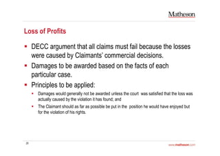 20
Loss of Profits
DECC argument that all claims must fail because the losses
were caused by Claimants’ commercial decisions.
Damages to be awarded based on the facts of each
particular case.
Principles to be applied:
Damages would generally not be awarded unless the court was satisfied that the loss was
actually caused by the violation it has found; and
The Claimant should as far as possible be put in the position he would have enjoyed but
for the violation of his rights.
 