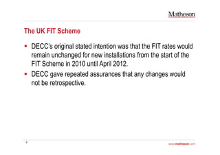6
The UK FIT Scheme
DECC’s original stated intention was that the FIT rates would
remain unchanged for new installations from the start of the
FIT Scheme in 2010 until April 2012.
DECC gave repeated assurances that any changes would
not be retrospective.
 