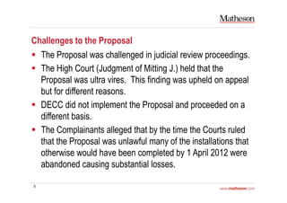 8
Challenges to the Proposal
The Proposal was challenged in judicial review proceedings.
The High Court (Judgment of Mitting J.) held that the
Proposal was ultra vires. This finding was upheld on appeal
but for different reasons.
DECC did not implement the Proposal and proceeded on a
different basis.
The Complainants alleged that by the time the Courts ruled
that the Proposal was unlawful many of the installations that
otherwise would have been completed by 1 April 2012 were
abandoned causing substantial losses.
 