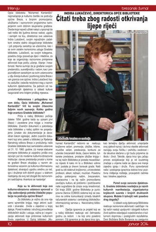 Intervju
Opća biblioteka “Muhamed Kantardžić”
najznačajnije je kulturno žarište na području
općine Breza, s brojnim promocijama,
izložbama i raznovrsnim programima namijenjenim svim dobnim skupinama građana.
Osoba koja najveći užitak nalazi u spoznaji da
radi nešto što ljudima donosi radost, ugodu
i osmijeh na licu, direktorica ove ustanove
Indira Lukačević, svojim najvažnijim zadatkom smatra stalno obogaćivanje biblioteke
i još potpuniju saradnju sa učenicima, kao i
sa svim ostalim korisnicima usluga Gradske
biblioteke. Lukačević, sa svojim kolegama,
posebnu brigu posvećuje djeci i mladima, za
koje se organiziraju raznovrsne primjerene
aktivnosti koje potiču učenje, čitanje i kreativnost. Nema sumnje da je građane svojom
predanošću, susretljivošću i radom, kao i prepoznatljivom saradnjom sa svim ustanovama
u cilju širenja kulture i pozitivnog duha Breze i
van granica ove općine, Indira Lukačević trajno zadužila i ostavila neizbrisivi trag u raznim
kulturnim djelatnostima. Sa jednom od najproduktivnijih djelatnica iz oblasti kulture
razgovarali smo krajem prošlog mjeseca.
	
Reformirana i prilagođena novom dobu, Opća biblioteka „Muhamed
Kantardžić“ hrli ka svojim čitaocima
željnim novih saznanja. Koliko godina
traje avantura Gradske biblioteke?
	
Priča o našoj Biblioteci počinje
daleke 1954. godine kada su upisani prvi
čitaoci i zavedene prve knjige u inventar
biblioteke. Zvanični dokument o pokretanju
rada biblioteke u našoj opštini ne posjedujemo (znatan dio dokumentacije je devastiran tokom agresije). Jedini zvanični dokument koji smo zatekli u biblioteci je Rješenje
Narodnog odbora Breza o produženju rada
Gradske biblioteke kao samostalne ustanove
od 31. 10. 1960. godine. Uz manje statusne
promjene biblioteka je uspješno prošla svoj
razvojni put do moderne kulturno-obrazovne
institucije i danas predstavlja prostor u kome
se građani Breze okupljaju u raznim aktivnostima vezanim za kulturno-informacionu
djelatnost, stvarajući ugodnu sredinu za rad,
igru i druženje svih dobnih grupa i u stalnom
nastojanju da svoj rad obogati što raznovrsnijim sadržajima. Avantura se nastavlja!
	
Koje su to aktivnosti koje ova
kulturno-obrazovna ustanova sprovodi u
cilju zadovoljenja potreba čitalačke populacije na području općine Breza?
	
Za biblioteku je važno da ona nije
samo spremište knjiga, nego aktivni sudionik i stvaralac života u zajednici u kojoj
djeluje. Pored kvaliteta i stručnog provođenja
bibliotečkih službi i usluga, važna je i organizacija aktivnosti koje pridonose kulturnom
životu zajednice. U Općoj biblioteci „Mu-

10

brezanski žurnal
INDIRA LUKAČEVIĆ, DIREKTORICA OPĆE BIBLIOTEKE

Čitati treba zbog radosti otkrivanja
lijepe riječi
Foto: Jasmin Omerhodžić

Lukačević: Avantura se nastavlja
hamed Kantardžić“ redovno se realizuju
književne večeri, promocije, izložbe, tribine,
muzičke večeri, predavanja, konkursi za
učenike brezanskih škola, časovi lektire, lutkarske predstave, prodajne izložbe knjiga i
na taj način Biblioteka je postala nezaobilazno mjesto ili kako mi to u Biblioteci volimo
reći: postala je dnevni boravak grada. Naši
gosti su bili istaknuti književnici, univerzitetski
profesori, slikari, režiseri, muzičari. Posebnu
pažnju poklanjamo našim, brezanskim,
stvaraocima i na taj način promovišemo
zavičajnu kulturu ali potičemo i podržavamo
naše sugrađane da izraze svoju kreativnost.
Od kraja 2009. godine Biblioteka je punopravna članica COBISS sistema koji se zasniva na online komunikaciji između lokalnih
računarskih sistema i centralnog bibliotečkoinformacionog servisa u Nacionalnoj biblioteci BiH.
	
Dječija igraonica je projekt koji se
u našoj biblioteci realizuje već četrnaestu
godinu za redom i na koji smo posebno
ponosni. Cilj igraonice je da djeca kroz igru,

kao temeljnu dječiju aktivnost, unaprijede
svoj cjelovit razvoj i da kroz vlastite aktivnosti
razvijaju svoju fizičku i psihičku osobnost i
da iskustva stečena u igri budu priprema za
školu i život. Takođe, djeca kroz igru jačaju
proces socijalizacije koji je od izuzetnog
značaja u vrijeme kada se djeca sve manje
zajedno igraju i druže. Punu opravdanost
rada i postojanja igraonica dobiva kroz pozitivna mišljenja roditelja, prosvjetnih radnika
kao i lokalne zajednice.
	
Pored svoje osnovne djelatnosti, Gradska biblioteka nositeljica je raznih
kulturnih manifestacija, organizatorica
književnih susreta i brojnih društvenih
skupova. Možete li izdvojiti neki posebno
drag događaj?
	
U oblasti svog djelovanja Biblioteka
realizuje raznovrsne aktivnosti i sadržaje i na
taj način nastoji upotpuniti i obogatiti kulturni
život opštine ostavljajući svjedočanstvo o kulturnom doprinosu i postignutim rezultatima.
Dani Božidara Bože Bunjevca su zasigurno

januar 2014

 