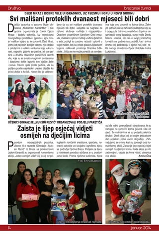 Društvo

brezanski žurnal
DJED MRAZ I DOBRE VILE U IGRAONICI, UZ PJESMU I IGRU U NOVU GODINU

Svi mališani proteklih dvanaest mjeseci bili dobri

D

ječija igraonica u sastavu Opće biblioteke „Muhamed Kantardžić“ i ove
godine organizirala je doček Djeda
Mraza i dodjelu paketića. Uz interaktivnu
novogodišnju predstavu, pjesmu i igru, brojni mališani sjajno su se zabavili. Djed Mraz,
jedna od najvećih dječijih radosti, nije došao
s patuljcima i velikim sankama koje vuku irvasi, naprotiv, pojavio se pješke, ali ove godine u društvu dražesnih pomoćnica dobrih
vila, koje su sa svojim magičnim osmijesima
i štapićima došle ispuniti sve dječije želje
i snove. Tokom cijele prošle godine, vile su
pažljivo pratile najmlađe i uredno bilježile ko
je bio dobar a ko loš. Nakon što je ustanov-

ljeno da su svi mališani proteklih dvanaest
mjeseci bili dobri, uslijedile su nagrade za
njihovo slušanje roditelja i odgajateljica.
Obavijeni prazničnom čarolijom Djed mraz,
vile, mališani i njihovi roditelji vođeni djetetom
u sebi, podigli su zastavu radosti i uplovili u
svijet mašte, dok su veseli glasovi živopisnim
bojama oslikavali prostorije Gradske biblioteke. „Ništa se ne može porediti sa osmijes-

Mališani s oduševljenjem dočekali
Djeda Mraza

Dobre vile ispunjavale dječije želje

UČENICI GIMNAZIJE „MUHSIN RIZVIĆ“ ORGANIZOVALI PODJELU PAKETIĆA

P

Zaista je lijep osjećaj vidjeti
osmijeh na dječijim licima

ovodom
novogodišnjih praznika,
učenici III-b razreda Gimnazije „Muhsin Rizvić“ iz Breze sa profesoricom
Lejlom Karavdić su organizovali humanitarnu
akciju „Jedan osmijeh više!“ čiji je cilj od pri-

ima koje smo izmamili na licima djece. Želim
još jednom da se zahvalim roditeljima koji su
i ovog puta dali svoj nesebičan doprinos organizaciji ovog događaja, puno hvala Djedu
Mrazu i vilama, što nas u svojoj prazničnoj
turneji i ove godine nisu zaobišli, kao i svima
onima koji podržavaju i cijene naš rad“, rekla nam je direktorica Opće biblioteke Indira
Lukačević.

kupljenih novčanih sredstava, igračaka, napraviti paketiće za socijalno ugroženu djecu
sa područja Općine Breza. Podjela za djecu
iz četrdeset porodica održana je u prostorijama škole. Prema riječima sudionika, djeca

su bila vidno iznenađena i obradovana, te su
osmijesi na njihovim licima govorili više od
riječi. Sa mališanima se uz podjelu paketića
družio i Djed Mraz koji je svojim prisustvom
dao poseban pečat ovom događaju. „Zahvaljujemo se svima koji su pomogli ovoj humanitarnoj akciji. Zaista je lijep osjećaj vidjeti
osmijeh na dječijim licima. Naša ekipa je vrlo
zadovoljna“, kazala je Amra Hubić, učesnica
ove akcije.
Amina Čiva

Foto: Emina Buljetović

Učenici III-b odjeljenja obradovali najmlađe

14

Djed Mraz dao poseban pečat događaju

januar 2014

 