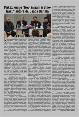 Prikaz knjige “Neofašizam u etnofraku“ autora dr. Esada Bajtala

Knjiga „Neofašizam u etno-fraku“ predstavljena u Općoj biblioteci u decembru 2013.
avjest je, kaže filozofija, osjećaj moralne „šokantno licemjerna i iskustveno besmisodgovornosti – ona je ujedno tužitelj, lena rečenica“ jedina je refleksija „prizemistražitelj, svjedok, branitelj i sudija. Ona nog pansrbizma geopolitičke grando-manije,
implicira nužnost djelovanja radi poštovanja fašistički mračnog i agresivno-osvajačkog
moralne norme. Građanski hrabar je samo mentaliteta“ onoga koji ju izgovara. Posljedonaj ko sam pred sobom, pred ogledalom ica ovakve personalne identifikacije i autvlastite savjesti, nema hrabrosti da bude ku- entifikacije bivšeg srbijanskog predsjednika
kavica. Ovo je zapisano na stranici 211-212 rezultirala je, u konačnici, nizom osvajačkih
knjige dr. Esada Bajtala.
ratova i izvršenjem genocida. U knjizi Post	
Govoriti o Esadu Bajtalu u Brezi moderna i genocid u Bosni, autori Slaven i
gotovo da je nepotrebno – sve se, već Bartol Letica poricanje smatraju posljednjom
odavno zna. No, nepravedno, nedorečeno, fazom genocida, a „stupnjeve poricateljskog
neprecizno i nedovršeno bilo bi predstavl- koda“ inspiratora i izvršilaca ovog zločina Bajanje djela bez par riječi izrečenih o njenom jtal opisuje kao:
autoru. Dozvolite mi, u tom smislu, samo 	
(a) ništa nije bilo;
četiri rečenice. U najtežim vremenima za 	
(b) ako je i bilo, bila je to samo
zemlju i grad u kojem živimo, Esad Bajtal je nužna samoodbrana;
stao na branik Bosne, njene integralnosti ali 	
(c) a ukoliko je bilo i nešto više
i drugačijosti, što je znakovit, važan i svakog od samoodbrane, to je djelo nekontrolisanih
respekta vrijedan doprinost njegovoj „unutar- grupica i pojedinih ekstremista.
njoj biografiji“. To su, u ratnim vremenima, 	
Međutim, ispravno identificira
uradili rijetki, u ovom gradu možda samo par autor, Milošević nije kriv samo za smrt nenjih. Dobre i “velike” knjige ne mogu pisati Srba – kriv je i za smrt Srba (majka mladića
loši i “mali” ljudi. Ova knjiga je dobra i velika poginulog u NAtO bombardovanju Srbije,
a takav je, prije svega ljudski ali i znanstveni odgovarajući na pitanja jednog novinara,
kapacitet i habitus njezina autora.
kaže: „On je pobio našu djecu!“ – misleći pri***
tom na Miloševića).
	
Esad Bajtal se u knjizi bavi Bos- 	
Pišući o knjizi Dobrice Ćosića
nom u Europi ali i sobom (i njemu sličnima) „Bosanski rat“, Bajtal notira Ćosićevu konu Bosni. Iako često (ili gotovo isključivo) kri- stataciju s onu stranu racionalnog i normaltika na personalnoj razini može izgledati kao nog, konstataciju od koje se ledi krv u žilama:
angažirani partikularitet u analizi i prezenti- „Narodu se služi svagda, bez uslovljavanja,
ranju, pažljivom čitatelju ne može izmaći uni- samo mu se tako služi!“ (Umberto Eco u svom
verzalnost analize ali i poruka autora - uni- članku „Fašizam – zlo u 10 tačaka“ navodi
verzalnost u tipičnom i preciznom značenju da „selektivni populizam, kvalitativni populitog pojma ali i u „regionalno-konkretiziranom“ zam, jeste bitna značajka fašizma). Praktična
značenju i značaju: autor, naime, kritike ne posljedica citirane Ćosićeve (ali ne samo
štedi nikog i nigdje, „u zemlji slobodnih krimi- i isključivo Ćosićeve) kolektivističke fannalaca i etno-patriota“ u kojoj laž predstavlja, tazmagorije svoje najgroznije ovanjštinjenje
čini se, jedini poželjan model ponašanja su- doživjela je u ratu u BiH, u genocidu koji je u
vremenog bh homo oeconomicusa.
BiH počinjen, a kasnije sistematski porican,
	
Ukazujući na ”dvodecenijsku jer je, veli Ćosić „laž vid srpskog patriotizma!“
epidemiju etno-očaranosti” u kojoj se, pod „Počinjeno zlo je bilo toliko golemo“, konstatkrinkom zaštite vitalnog nacionalnog inte- ira Bajtal, „da – još samo laž – pristaje da ga
resa ubija demokratija i podrivaju elemen- brani“. Ćosićev nacionalizam nije mogla raztarne vrijednosti ljudskog zajedništva, autor vodniti niti njegova konstatacija da su (Srbi)
raskrinkava, kontekstualizira i rekontekstual- protivnici svakog „nacionalnog ekskluziviteta,
izira tobožnju borbu za ravnopravnost nacija etničkih homogenosti i ‘etnički čiste’ države“.
kao prostu i jasnu etno-klero izmanipuliranu Ćosić, zapisao je Bajtal, laže kako pro futuro
bh stvarnost.
tako i post festum.
	
„Sve o Bosni i Hercegovini je čista 	
Dr. Esad Bajtal posredno, širokim
laž“, tvrdi Slobodan Milošević - ta njegova znanstvenim uvidom (i) preko drugih autora,

S

u vlastiti politološko-sociološko-psihološki
diskurs i vokabular uvodi i pojam pseudologije (iskrivljivanje opisa realnih činjenica koje
uključuje i opisivanje povijesnih događaja deformisanih vlastitim željama“), koji fenomen i
termin je, čini se, jedan od ključnih za generiranje agresivnog srbijanskog nacionalizam
kraja 90-ih godina prošloga vijeka.
	
Osebujnom lucidnošću vještog
evidentičara i analitičara konkretne povijesnopolitičke situacije, autor, ispravno u(s)tvrđuje
(uz pomoć albanske poslovice) da „brod s
više kapetana je često u opasnosti“. Sasvim
jasna aluzija.
	
Neofašizam danas u BiH, autor smješta u ozračje „primitivne etnospasiteljske demagogije“ te „pljačkaškog
neo-fašizma“, a „laičke poteškoće njegova regionalnog prepoznavanja“ smatra
posljedicama njegova vještog skrivanja iza
„slatkorječive frazeologije i mnogih drugih
oblika kamuflaže, uključujući i tobožnji etnoklero-patriotizam“. Iako se, prima facie, može
činiti da autorova britka, znalačka, meritorna
i utemeljena kritika etno-klero-nacionalnih
ideologija nalazi svoju predmet samo u djelovanju etno-klero-oligarhija manjeg bh entiteta, autor, na više mjesta u knjizi, kritikuje
istu praksu i među pripadnicima druga dva bh
naciona koji većinski žive u drugom bh entitetu. Primjera radi, navešćemo jedan takav
detalj: identifirajući religijski tip ličnosti kao
dominantan na bh političkoj pozornici, autor
zaključuje da „u nametanju takvog utiska (ne)
sumnjivo prednjače bošnjačke političke elite i
političari“.
	
„Fašizam je iracionalan“ veli autor, „i kao takav nikad se ne poziva na argumente, nego na rasu, etniju, emocije, tradiciju, običaje...“.
	
Na jednom mjestu u knjizi Bajtal piše da „[u]licama Osla hodaju ljudi, a
ne nacije ili rase“. Ne mora se biti osobito
istančane percepcije za biti sposoban ustvrditi da je, u BiH, situacija potpuno drugačija
i suprotna opisanoj: Bosnom nezasluženim
luksuzom omamljene beharaju i cvjetaju
samoproklamirane etno-nacionalne mesije
i pseudo-političke oligarhije, dok istom tom
Bosnom, polugladni, postiđeni, obespravljeni, zavedeni, zapostavljeni i zaboravljeni
besciljno tumaraju obični ljudi.
	
„Samo slobodni ljudi su ljudi“,
piše na jednom mjestu Bajtal, pokazujući
i dokazujući da afirmacija bosanskog nije
u kontrastu sa afirmacijom etno-nacionalnog, implicitno tvrdeći da se etno-politike i
državnost BiH kontekstualiziraju kao obrnuto
proporcionalni entiteti i veličine – što je jači
mono-etno-sentiment to je slabija Bosna i
obrnuto.
	
Konačno, valja zaključiti da autorovo sofisticirano i znalačko politološkosociološko-psihološko-filozofijsko putovanje
suvremenom povijesnom zbiljom u i oko
Bosne, njegova sveprožimajuća i opravdano gnjevna i nezahvalna pozicija svjesnog
izopćenika, ovoj knjizi i njemu priskrbljuju
atribut važnog i pozvanog kritičara fašizma
kao ultimativnog fenomena socijalne patologije. Kako je, po Umbertu Ecu, „nepovjerenje prema svijetu intelekta simptom
fašizma“, to je dr. Bajtal, po prirodi stvari,
pozvani kritičar fašizma i nepatvoreni intelektualac.
prof. dr. sc. Zarije Seizović

 