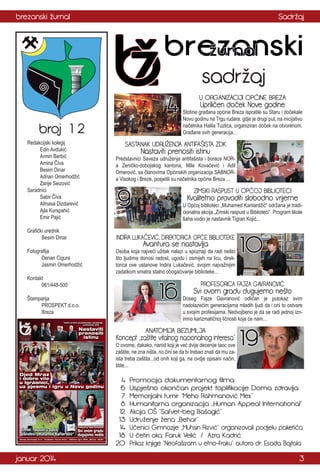 brezanski žurnal

Sadržaj

sadržaj

4
broj 1 2
Redakcijski kolegij
Edin Avdukić
Armin Berbić
Amina Čiva
Besim Dinar
Adnan Omerhodžić
Zarije Seizović
Saradnici
Sabir Čiva
Almasa Dizdarević
Ajla Kurspahić
Emir Pajić
Grafički urednik
Besim Dinar
Fotografija
Đenan Cigura
Jasmin Omerhodžić
Kontakt
061/448-500

U ORGANIZACIJI OPĆINE BREZA

Upriličen doček Nove godine

Stotine građana općine Breza ispratile su Staru i dočekale
Novu godinu na Trgu rudara, gdje je drugi put, na inicijativu
načelnika Halila Tuzlića, organiziran doček na otvorenom.
Građane svih generacija…

SASTANAK UDRUŽENJA ANTIFAŠISTA ZDK

Nastaviti prenositi istinu

Predstavnici Saveza udruženja antifašista i boraca NORa Zeničko-dobojskog kantona, Mile Kovačević i Adil
Omerović, sa članovima Općinskih organizacija SABNORa Visokog i Breze, posjetili su načelnika općine Breza ...

9

ZIMSKI RASPUST U OPĆOJ BIBLIOTECI

Kvalitetno provoditi slobodno vrijeme

U Općoj biblioteci „Muhamed Kantardžić“ održana je tradicionalna akcija „Zimski raspust u Biblioteci“. Program škole
šaha vodio je nastavnik Tigran Kojić...

INDIRA LUKAČEVIĆ, DIREKTORICA OPĆE BIBLIOTEKE

Avantura se nastavlja

Osoba koja najveći užitak nalazi u spoznaji da radi nešto
što ljudima donosi radost, ugodu i osmijeh na licu, direktorica ove ustanove Indira Lukačević, svojim najvažnijim
zadatkom smatra stalno obogaćivanje biblioteke...

16

Štamparija
PROSPEKT d.o.o.
Breza

Svi ovom gradu dugujemo nešto

Doseg Fajze Gavranović odličan je putokaz svim
nadolazećim generacijama mladih ljudi da i oni to ostvare
u svojim profesijama. Nedvojbeno je da se radi jednoj iznimno karizmatičnoj ličnosti koja će nam…

ANATOMIJA BEZUMLJA

O ovome, dakako, narod koji je već dvije decenije taoc ove
zaštite, ne zna ništa, no čini se da bi trebao znati da mu zaista treba zaštita...od onih koji ga, na ovdje opisani način,
štite...

januar 2014

10

PROFESORICA FAJZA GAVRANOVIĆ

Koncept „zaštite vitalnog nacionalnog interesa”

4
6
7
8
12
13
14
18
20

5

19

Promocija dokumentarnog filma
Uspješno okončan projekt toplifikacije Doma zdravlja
Memorijalni turnir “Meho Rahmanović Mex”
Humanitarna organizacija „Human Appeal International“
Akcija OŠ “Safvet-beg Bašagić”
Udruženje žena „Behar“
Učenici Gimnazije „Muhsin Rizvić“ organizovali podjelu paketića
U četiri oka: Faruk Velić / Azra Kadrić
Prikaz knjige “Neofašizam u etno-fraku“ autora dr. Esada Bajtala

3

 