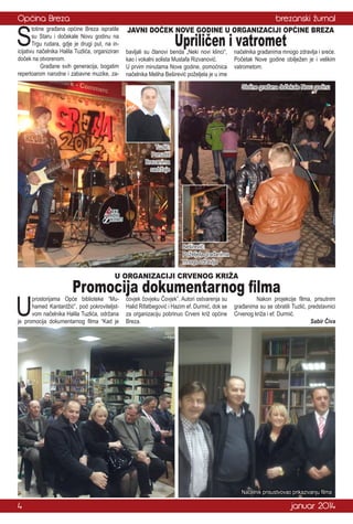 Općina Breza

brezanski žurnal

S

totine građana općine Breza ispratile
su Staru i dočekale Novu godinu na
Trgu rudara, gdje je drugi put, na inicijativu načelnika Halila Tuzlića, organiziran
doček na otvorenom.
	
Građane svih generacija, bogatim
repertoarom narodne i zabavne muzike, za-

JAVNI DOČEK NOVE GODINE U ORGANIZACIJI OPĆINE BREZA

Upriličen i vatromet

bavljali su članovi benda „Neki novi klinci“,
kao i vokalni solista Mustafa Rizvanović.
U prvim minutama Nove godine, pomoćnica
načelnika Meliha Beširević poželjela je u ime

načelnika građanima mnogo zdravlja i sreće.
Početak Nove godine obilježen je i velikim
vatrometom.
Stotine građana dočekale Novu godinu

Tuzlić:
Ponuditi
Brezanima
sadržaje

Beširević:
Poželjela građanima
mnogo zdravlja

U ORGANIZACIJI CRVENOG KRIŽA

U

Promocija dokumentarnog filma

prostorijama Opće biblioteke “Muhamed Kantardžić”, pod pokroviteljstvom načelnika Halila Tuzlića, održana
je promocija dokumentarnog filma “Kad je

čovjek čovjeku Čovjek”. Autori ostvarenja su
Halid Rifatbegović i Hazim ef. Durmić, dok se
za organizaciju pobrinuo Crveni križ općine
Breza.

	
Nakon projekcije filma, prisutnim
građanima su se obratili Tuzlić, predstavnici
Crvenog križa i ef. Durmić.
Sabir Čiva

Načelnik prisustvovao prikazivanju filma

4

januar 2014

 