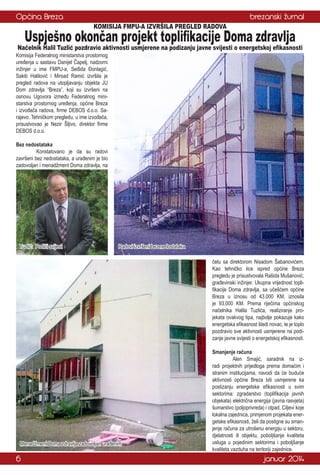 Općina Breza

brezanski žurnal
KOMISIJA FMPU-A IZVRŠILA PREGLED RADOVA

Uspješno okončan projekt toplifikacije Doma zdravlja

Načelnik Halil Tuzlić pozdravio aktivnosti usmjerene na podizanju javne svijesti o energetskoj efikasnosti

Komisija Federalnog ministarstva prostornog
uređenja u sastavu Danijel Čapelj, nadzorni
inžinjer u ime FMPU-a, Seđida Đonlagić,
Sakib Halilović i Mirsad Ramić izvršila je
pregled radova na utopljavanju objekta JU
Dom zdravlja “Breza”, koji su izvršeni na
osnovu Ugovora između Federalnog ministarstva prostornog uređenja, općine Breza
i izvođača radova, firme DEBOS d.o.o. Sarajevo. Tehničkom pregledu, u ime izvođača,
prisustvovao je Nezir Šljivo, direktor firme
DEBOS d.o.o.
Bez nedostataka
	
Konstatovano je da su radovi
završeni bez nedostataka, a urađenim je bio
zadovoljan i menadžment Doma zdravlja, na

Tuzlić: Podići svijest

Radovi izvršeni bez nedostataka
čelu sa direktorom Nisadom Šabanovićem.
Kao tehničko lice ispred općine Breza
pregledu je prisustvovala Rašida Mušanović,
građevinski inžinjer. Ukupna vrijednost toplifikacije Doma zdravlja, sa učešćem općine
Breza u iznosu od 43.000 KM, iznosila
je 93.000 KM. Prema riječima općinskog
načelnika Halila Tuzlića, realiziranje projekata ovakvog tipa, najbolje pokazuje kako
energetska efikasnost štedi novac, te je toplo
pozdravio sve aktivnosti usmjerene na podizanje javne svijesti o energetskoj efikasnosti.

Menadžment Doma zdravlja zadovoljan urađenim

6

Smanjenje računa
	
Alen Smajić, saradnik na izradi projektnih prijedloga prema domaćim i
stranim institucijama, navodi da će buduće
aktivnosti općine Breza biti usmjerene ka
postizanju energetske efikasnosti u svim
sektorima: zgradarstvo (toplifikacija javnih
objekata) električna energija (javna rasvjeta)
šumarstvo (poljoprivreda) i otpad. Ciljevi koje
lokalna zajednica, primjenom projekata energetske efikasnosti, želi da postigne su smanjenje računa za utrošenu energiju u sektoru,
djelatnosti ili objektu, poboljšanje kvaliteta
usluga u pojedinim sektorima i poboljšanje
kvaliteta vazduha na teritoriji zajednice.

januar 2014

 