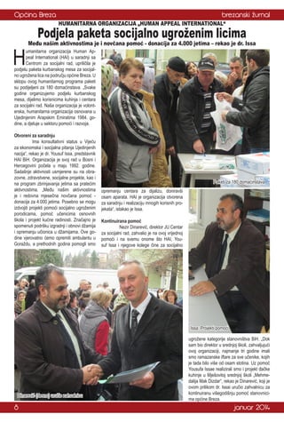 Općina Breza

brezanski žurnal
HUMANITARNA ORGANIZACIJA „HUMAN APPEAL INTERNATIONAL“

H

Podjela paketa socijalno ugroženim licima

Među našim aktivnostima je i novčana pomoć - donacija za 4.000 jetima – rekao je dr. Issa

umanitarna organizacija Human Appeal International (HAI) u saradnji sa
Centrom za socijalni rad, upriličila je
podjelu paketa kurbanskog mesa za socijalno ugrožena lica na području općine Breza. U
sklopu ovog humanitarnog programa paketi
su podijeljeni za 180 domaćinstava. „Svake
godine organizujemo podjelu kurbanskog
mesa, dijelimo korisnicima kuhinja i centara
za socijalni rad. Naša organizacija je volonterska, humanitarna organizacija osnovana u
Ujedinjenim Arapskim Emiratima 1984. godine, a djeluje u sektoru pomoći i razvoja.
Otvoreni za saradnju
	
Ima konsultativni status u Vijeću
za ekonomska i socijalna pitanja Ujedinjenih
nacija“, rekao je dr. Yousuf Issa, predstavnik
HAI BiH. Organizacija je svoj rad u Bosni i
Hercegovini počela u maju 1992. godine.
Sadašnje aktivnosti usmjerene su na obrazovne, zdravstvene, socijalne projekte, kao i
na program zbrinjavanja jetima sa pratećim
aktivnostima. „Među našim aktivnostima
je i redovna mjesečna novčana pomoć donacija za 4.000 jetima. Posebno se mogu
izdvojiti projekti pomoći socijalno ugroženim
porodicama, pomoć učenicima osnovnih
škola i projekt kućne radinosti. Značajno je
spomenuti podršku izgradnji i obnovi džamija
i opremanju učionica u džamijama. Ove godine vjerovatno ćemo opremiti ambulantu u
Goraždu, a prethodnih godina pomogli smo

Paketi za 180 domaćinstava
opremanju centara za dijalizu, doniravši
osam aparata. HAI je organizacija otvorena
za saradnju i realizaciju mnogih korisnih projekata“, istakao je Issa.
Kontinuirana pomoć
	
Nezir Dinarević, direktor JU Centar
za socijalni rad, zahvalio je na ovoj vrijednoj
pomoći i na svemu onome što HAI, Yousuf Issa i njegove kolege čine za socijalno

Issa: Projekti pomoći

Dinarević (desno) uručio zahvalnicu

8

ugrožene kategorije stanovništva BiH. „Dok
sam bio direktor u srednjoj školi, zahvaljujući
ovoj organizaciji, najmanje tri godine imali
smo ramazanske iftare za sve učenike, kojih
je tada bilo više od osam stotina. Uz pomoć
Yousufa Issae realizirali smo i projekt đačke
kuhinje u Mješovitoj srednjoj školi „Mehmedalija Mak Dizdar“, rekao je Dinarević, koji je
ovom prilikom dr. Issai uručio zahvalnicu za
kontinuiranu višegodišnju pomoć stanovnicima općine Breza.

januar 2014

 