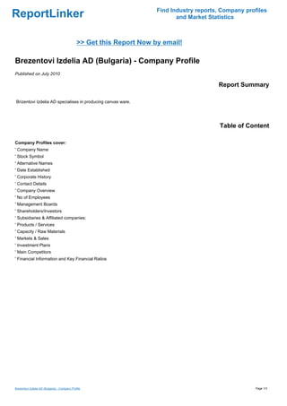 Find Industry reports, Company profiles
ReportLinker                                                                  and Market Statistics



                                               >> Get this Report Now by email!

Brezentovi Izdelia AD (Bulgaria) - Company Profile
Published on July 2010

                                                                                            Report Summary

Brizentovi Izdelia AD specialises in producing canvas ware.




                                                                                             Table of Content

Company Profiles cover:
' Company Name
' Stock Symbol
' Alternative Names
' Date Established
' Corporate History
' Contact Details
' Company Overview
' No of Employees
' Management Boards
' Shareholders/Investors
' Subsidiaries & Affiliated companies:
' Products / Services
' Capacity / Raw Materials
' Markets & Sales
' Investment Plans
' Main Competitors
' Financial Information and Key Financial Ratios




Brezentovi Izdelia AD (Bulgaria) - Company Profile                                                       Page 1/3
 