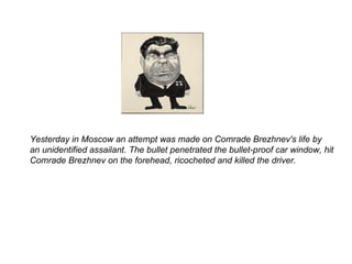 Yesterday in Moscow an attempt was made on Comrade Brezhnev's life by an unidentified assailant. The bullet penetrated the bullet-proof car window, hit Comrade Brezhnev on the forehead, ricocheted and killed the driver.  