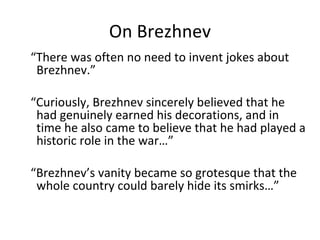 On Brezhnev “ There was often no need to invent jokes about Brezhnev.” “ Curiously, Brezhnev sincerely believed that he had genuinely earned his decorations, and in time he also came to believe that he had played a historic role in the war…” “ Brezhnev’s vanity became so grotesque that the whole country could barely hide its smirks…” 