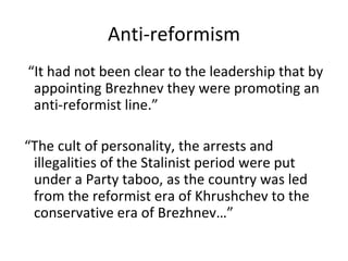 Anti-reformism “It had not been clear to the leadership that by appointing Brezhnev they were promoting an anti-reformist line.” “The cult of personality, the arrests and illegalities of the Stalinist period were put under a Party taboo, as the country was led from the reformist era of Khrushchev to the conservative era of Brezhnev…” 