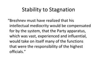 Stability to Stagnation “ Brezhnev must have realized that his intellectual mediocrity would be compensated for by the system, that the Party apparatus, which was vast, experienced and influential, would take on itself many of the functions that were the responsibility of the highest officials.” 