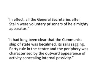 “ In effect, all the General Secretaries after Stalin were voluntary prisoners of he almighty apparatus.” “ It had long been clear that the Communist ship of state was becalmed, its sails sagging. Party rule in the centre and the periphery was characterised by the outward appearance of activity concealing internal passivity.” 