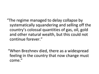 “The regime managed to delay collapse by systematically squandering and selling off the country’s colossal quantities of gas, oil, gold and other natural wealth, but this could not continue forever.”  “When Brezhnev died, there as a widespread feeling in the country that now change must come.” 