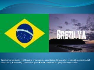 Brezilya bayrağındaki yeşil Brezilya ormanlarını, sarı eşkenar dörtgen altın zenginliğini, mavi yıldızlı
dünya ise 15 Kasım 1889 Cumhuriyet günü Rio de Janeiro'daki gökyüzünü tasvir eder.
 