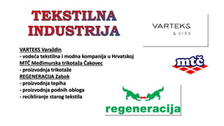 VARTEKS Varaždin
- vodeća tekstilna i modna kompanija u Hrvatskoj
MTČ Međimurska trikotaža Čakovec
- proizvodnja trikotaže
REGENERACIJA Zabok
- proizvodnja tepiha
- proizvodnja podnih obloga
- recikliranje starog tekstila
 