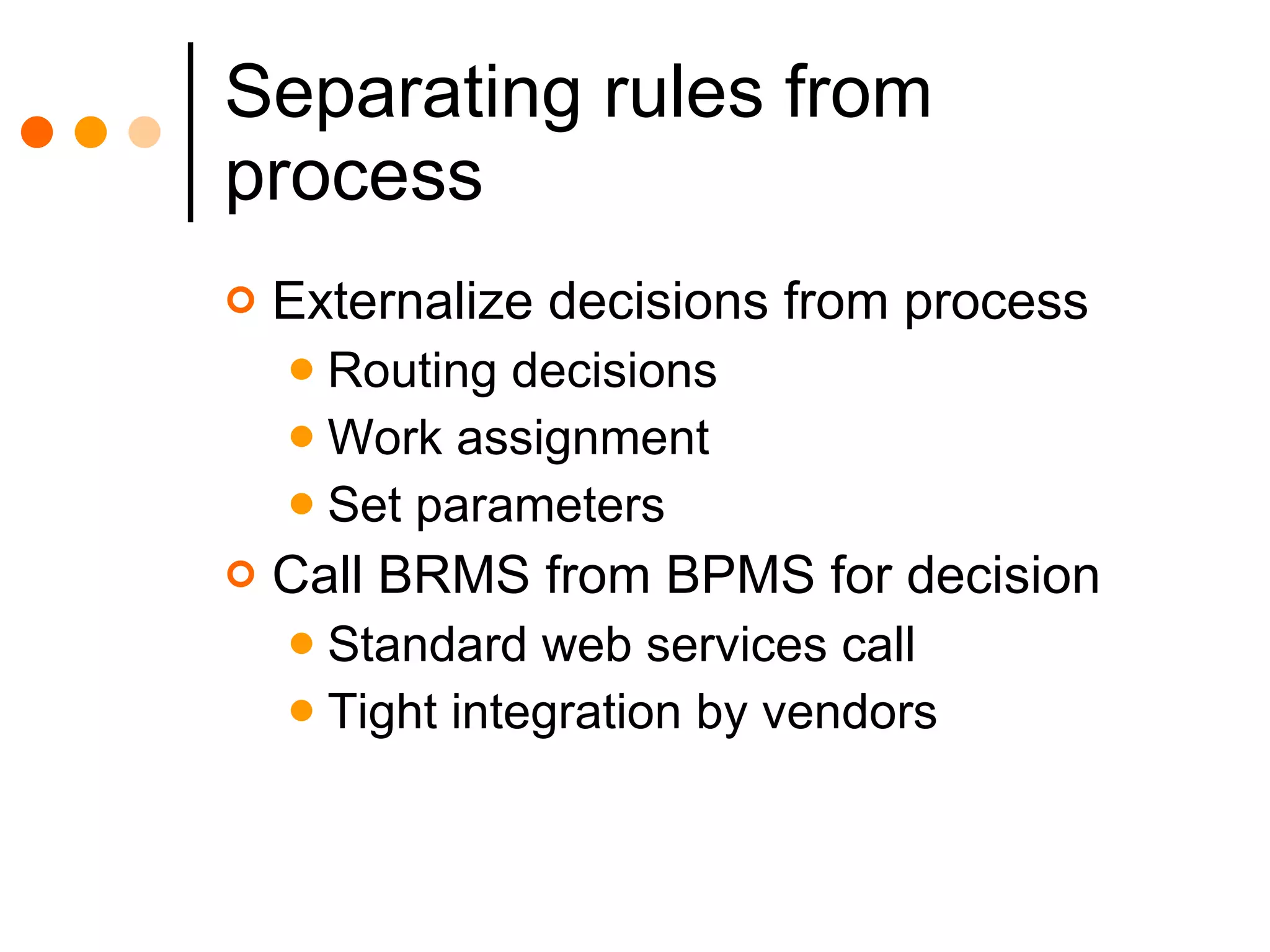 Separating rules from process Externalize decisions from process Routing decisions Work assignment Set parameters Call BRMS from BPMS for decision Standard web services call Tight integration by vendors 
