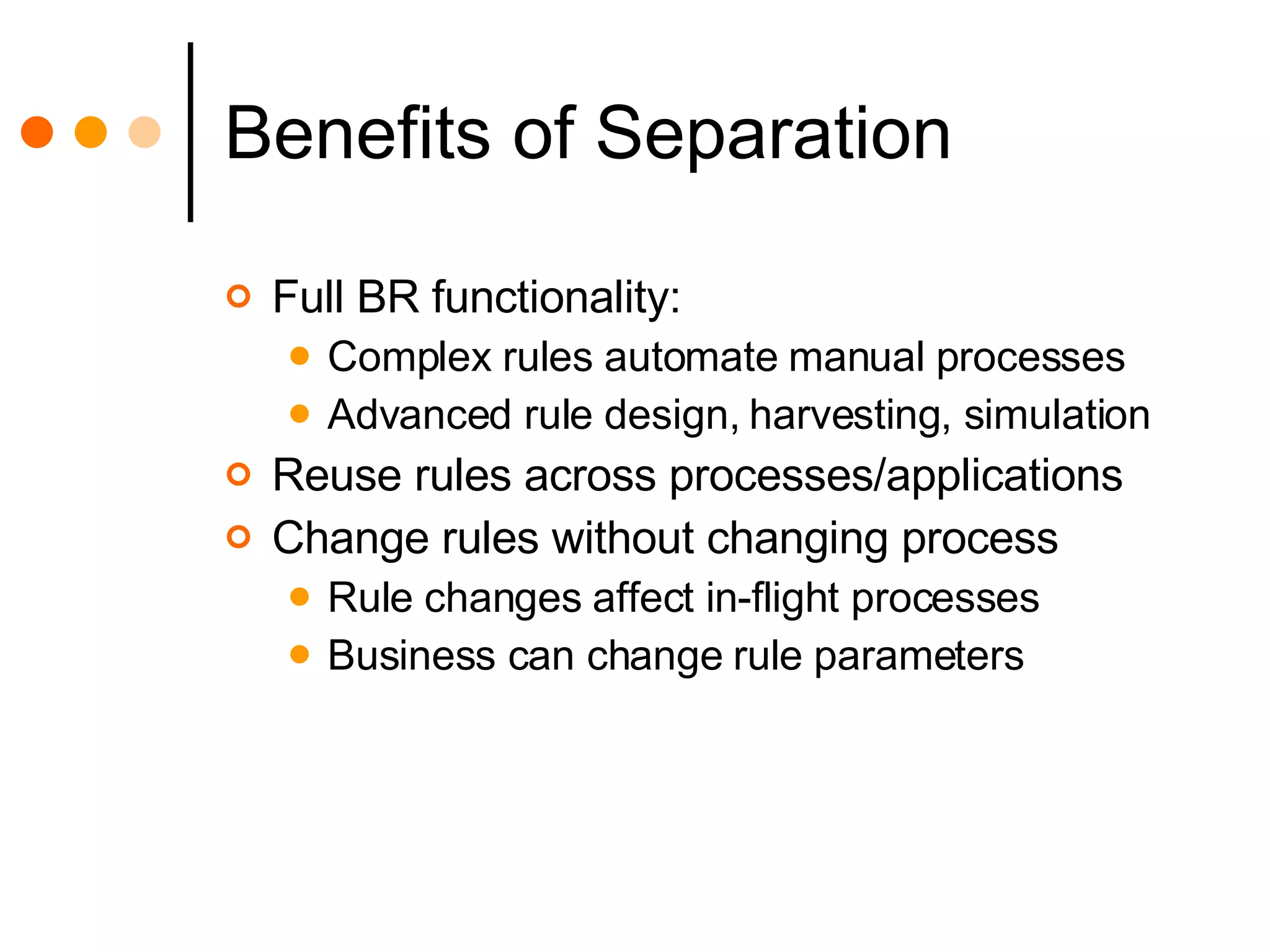 Benefits of Separation Full BR functionality: Complex rules automate manual processes Advanced rule design, harvesting, simulation Reuse rules across processes/applications Change rules without changing process Rule changes affect in-flight processes Business can change rule parameters 