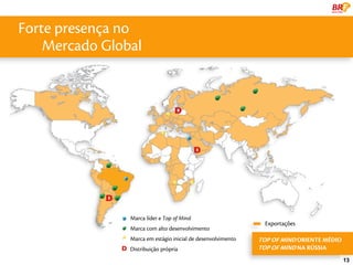 Forte presença no
    Mercado Global




                Marca líder e Top of Mind
                                                                Exportações
                Marca com alto desenvolvimento
                Marca em estágio inicial de desenvolvimento   TOP OF MIND ORIENTE MÉDIO
                Distribuição própria                          TOP OF MIND NA RÚSSIA
                                                                                          13
 