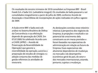 Os resultados do terceiro trimestre de 2010 consolidam as Empresas BRF - Brasil
Foods S.A. e Sadia S.A. (subsidiária integral). Os resultados da Sadia passaram a ser
consolidados integralmente a partir de julho de 2009, conforme Acordo de
Associação e Assembleias de incorporações de ações realizadas em julho e agosto
de 2009.

A fusão entre BRF e Sadia está sob           As declarações contidas neste relatório
análise no Sistema Brasileiro de Defesa      relativas à perspectiva dos negócios da
da Concorrência e sua efetivação             Empresa, às projeções e resultado e ao
depende de aprovação do CADE. Em             potencial de crescimento dela
07.07.2009, foi celebrado Acordo com         constituem-se em meras previsões e
o CADE (APRO – Acordo de                     foram baseadas nas expectativas da
Preservação da Reversibilidade da            administração em relação ao futuro da
Operação) que garante a                      Empresa. Essas expectativas são
reversibilidade da operação, autoriza a      altamente dependentes de mudanças
preparação de estudos de sinergias e a       no mercado e do desempenho
adoção conjunta das medidas de               econômico geral do país, do setor e
gestão referentes às atividades de           dos mercados internacionais, estando,
tesouraria.                                  portanto, sujeitas a mudanças.


                                                                                        02
 