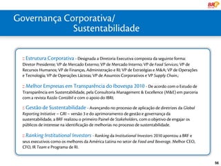 Governança Corporativa/
   uma líder Global
               Sustentabilidade
ESCALA GLOBAL


     :: Estrutura Corporativa - Designada a Diretoria Executiva composta da seguinte forma:
     Diretor Presidente; VP de Mercado Externo; VP de Mercado Interno; VP de Food Services; VP de
     Recursos Humanos; VP de Finanças, Administração e RI; VP de Estratégias e M&A; VP de Operações
     e Tecnologia; VP de Operações Lácteas; VP de Assuntos Corporativos e VP Supply Chain.;

     :: Melhor Empresas em Transparência do Ibovespa 2010 - De acordo com o Estudo de
     Transparência em Sustentabilidade, pela Consultoria Management & Excellence (M&E) em parceria
     com a revista Razão Contábil e com o apoio do IBRI;

     :: Gestão de Sustentabilidade - Avançando no processo de aplicação de diretrizes da Global
     Reporting Initiative – GRI – versão 3 e do aprimoramento de gestão e governança da
     sustentabilidade, a BRF realizou o primeiro Painel de Stakeholders, com o objetivo de engajar os
     públicos de interesse na identificação de melhorias no processo de sustentabilidade.

     :: Ranking Institutional Investors - Ranking da Institutional Investors 2010 apontou a BRF e
     seus executivos como os melhores da América Latina no setor de Food and Beverage. Melhor CEO,
     CFO, IR Team e Programa de RI.


                                                                                                        56
 
