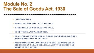 Module No. 2
The Sale of Goods Act, 1930
--------------------------------------
 INTRODUCTION
 DEFINITION OF CONTRACT OF SALE
 ESSENTIALS OF CONTRACT OF SALE,
 CONDITIONS AND WARRANTIES,
 TRANSFER OF OWNERSHIP IN GOODS INCLUDING SALE BY A
NON-OWNER AND EXCEPTIONS-
 PERFORMANCE OF CONTRACT OF SALE - UNPAID SELLER,
RIGHTS OF AN UNPAID SELLER AGAINST THE GOODS AND
AGAINST THE BUYER
 