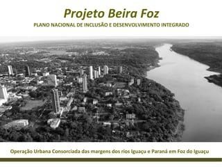Projeto Beira Foz
         PLANO NACIONAL DE INCLUSÃO E DESENVOLVIMENTO INTEGRADO




Operação Urbana Consorciada das margens dos rios Iguaçu e Paraná em Foz do Iguaçu
 