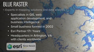 BLUE RASTER
< Experts in mapping solutions and data analysis >
• Specialists in GIS, web
application development, and
business intelligence
• Small business formed in 2002
• Esri Partner 17+ Years
• Headquarters in Arlington, VA
with clients worldwide