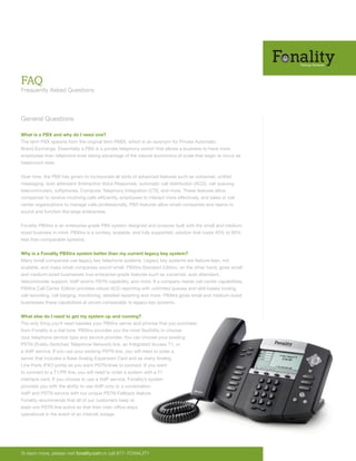 FAQ
Frequently Asked Questions



General Questions

What is a PBX and why do I need one?
The term PBX spawns from the original term PABX, which is an acronym for Private Automatic
Brand Exchange. Essentially a PBX is a private telephony switch that allows a business to have more
employees than telephone lines taking advantage of the natural economics of scale that begin to occur as
headcount rises.


Over time, the PBX has grown to incorporate all sorts of advanced features such as voicemail, unified
messaging, auto attendant (Interactive Voice Response), automatic call distribution (ACD), call queuing,
telecommuters, softphones, Computer Telephony Integration (CTI), and more. These features allow
companies to receive incoming calls efficiently, employees to interact more effectively, and sales or call
center organizations to manage calls professionally. PBX features allow small companies and teams to
sound and function like large enterprises.


Fonality PBXtra is an enterprise-grade PBX system designed and purpose built with the small and medium
sized business in mind. PBXtra is a turnkey, scalable, and fully supported, solution that costs 40% to 80%
less than comparable systems.


Why is a Fonality PBXtra system better than my current legacy key system?
Many small companies use legacy key telephone systems. Legacy key systems are feature-lean, not
scalable, and make small companies sound small. PBXtra Standard Edition, on the other hand, gives small
and medium-sized businesses true enterprise-grade features such as voicemail, auto attendant,
telecommuter support, VoIP and/or PSTN capability, and more. If a company needs call center capabilities,
PBXtra Call Center Edition provides robust ACD reporting with unlimited queues and skill-based routing,
call recording, call barging, monitoring, detailed reporting and more. PBXtra gives small and medium-sized
businesses these capabilities at prices comparable to legacy key systems.


What else do I need to get my system up and running?
The only thing you’ll need besides your PBXtra server and phones that you purchase
from Fonality is a dial tone. PBXtra provides you the most flexibility to choose
your telephone service type and service provider. You can choose your existing
PSTN (Public Switched Telephone Network) line, an Integrated Access T1, or
a VoIP service. If you use your existing PSTN line, you will need to order a
server that includes a Base Analog Expansion Card and as many Analog
Line Ports (FXO ports) as you want PSTN-lines to connect. If you want
to connect to a T1/PR line, you will need to order a system with a T1
interface card. If you choose to use a VoIP service, Fonality’s system
provides you with the ability to use VoIP-only or a combination
VoIP and PSTN service with our unique PSTN-Fallback feature.
Fonality recommends that all of our customers keep at
least one PSTN line active so that their main office stays
operational in the event of an internet outage.




To learn more, please visit fonality.com or call 877- FONALITY
 