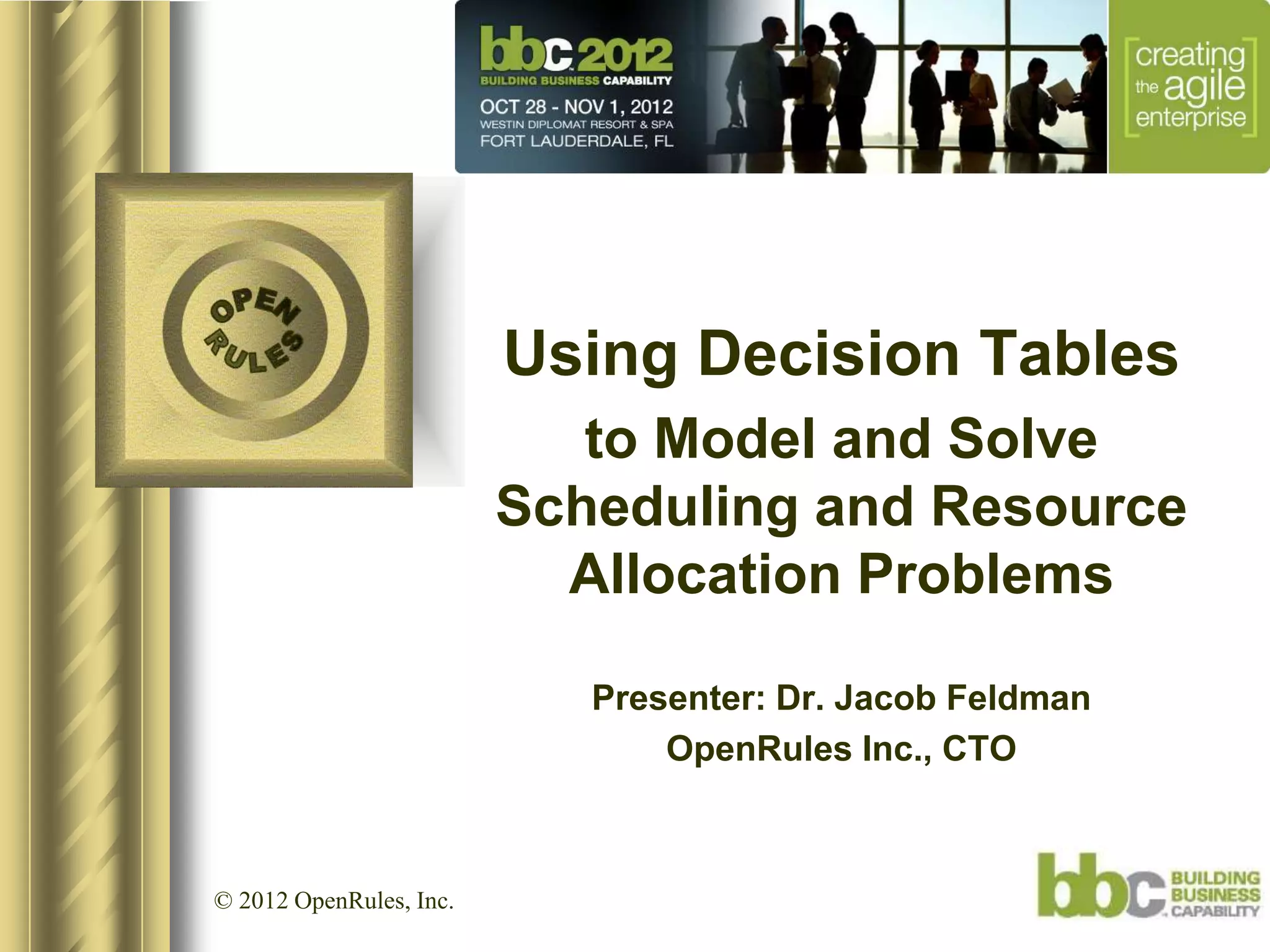Using Decision Tables
                            to Model and Solve
                         Scheduling and Resource
                           Allocation Problems

                            Presenter: Dr. Jacob Feldman
                                OpenRules Inc., CTO



© 2012 OpenRules, Inc.
 