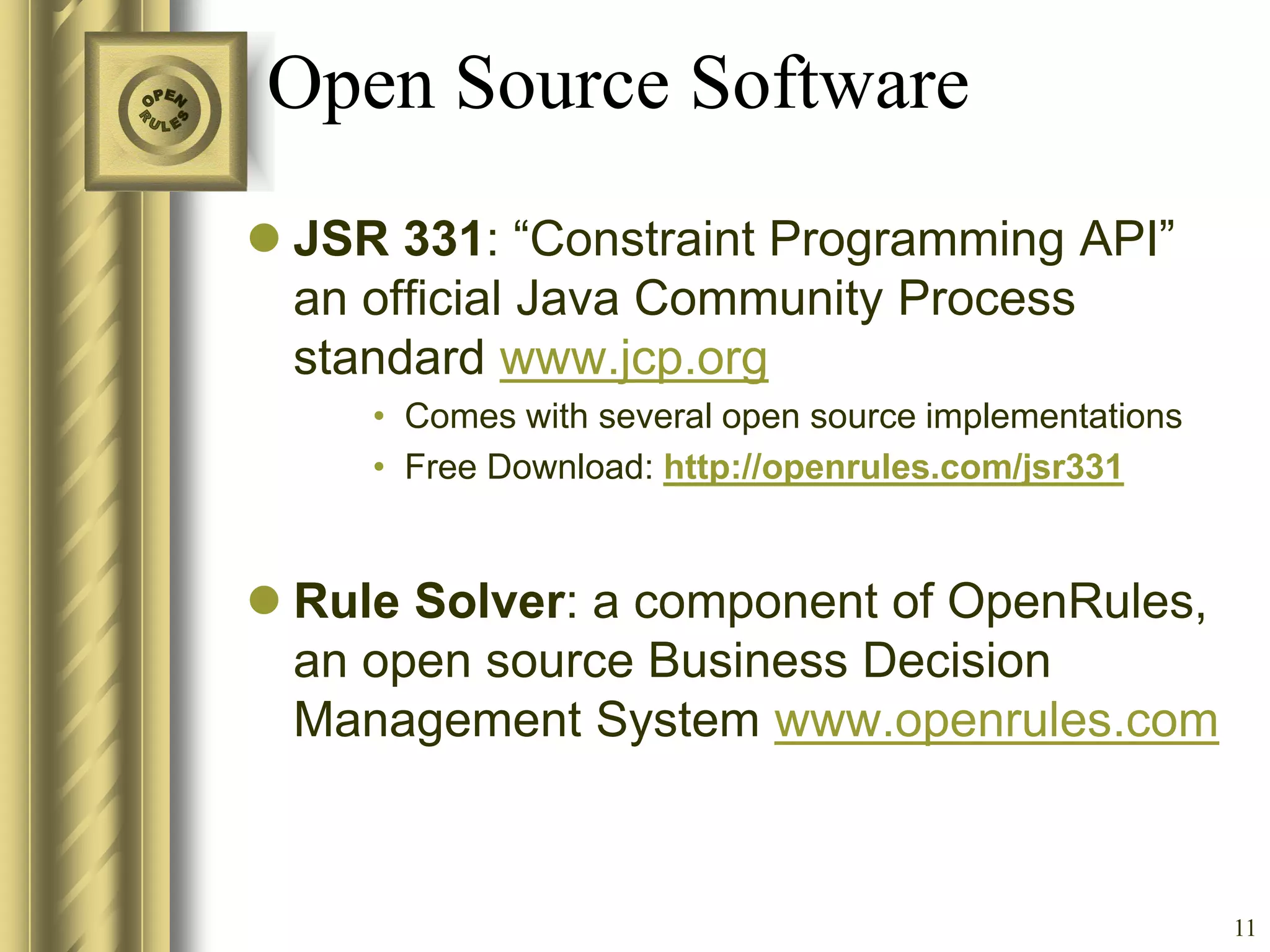 Open Source Software
 JSR 331: “Constraint Programming API”
  an official Java Community Process
  standard www.jcp.org
     • Comes with several open source implementations
     • Free Download: http://openrules.com/jsr331


 Rule Solver: a component of OpenRules,
  an open source Business Decision
  Management System www.openrules.com



                                                        11
 