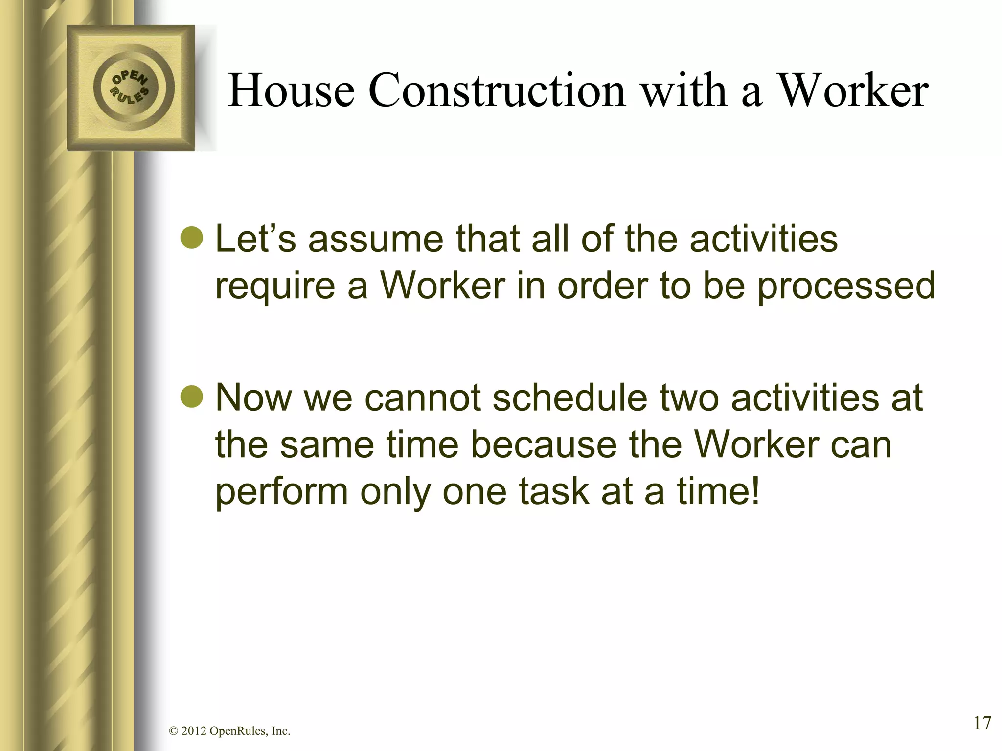House Construction with a Worker

  Let’s assume that all of the activities
   require a Worker in order to be processed

  Now we cannot schedule two activities at
   the same time because the Worker can
   perform only one task at a time!




© 2012 OpenRules, Inc.                         17
 