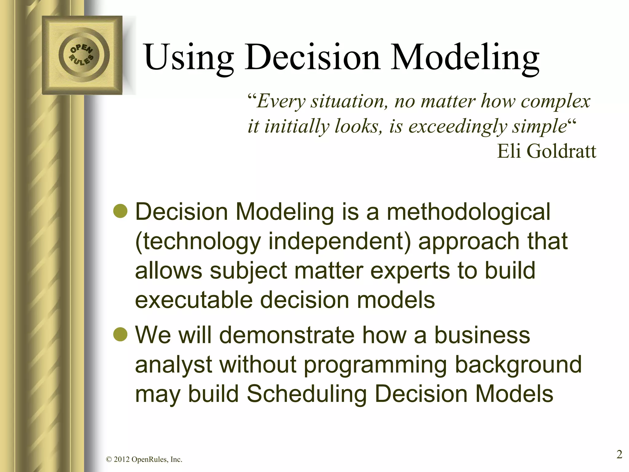 Using Decision Modeling
                         “Every situation, no matter how complex
                         it initially looks, is exceedingly simple“
                                                          Eli Goldratt

  Decision Modeling is a methodological
   (technology independent) approach that
   allows subject matter experts to build
   executable decision models
  We will demonstrate how a business
   analyst without programming background
   may build Scheduling Decision Models

© 2012 OpenRules, Inc.                                                   2
 
