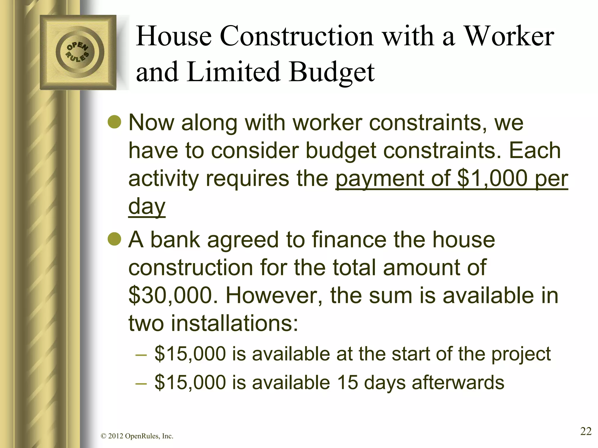 House Construction with a Worker
          and Limited Budget
  Now along with worker constraints, we
   have to consider budget constraints. Each
   activity requires the payment of $1,000 per
   day
  A bank agreed to finance the house
   construction for the total amount of
   $30,000. However, the sum is available in
   two installations:
          – $15,000 is available at the start of the project
          – $15,000 is available 15 days afterwards

© 2012 OpenRules, Inc.                                         22
 