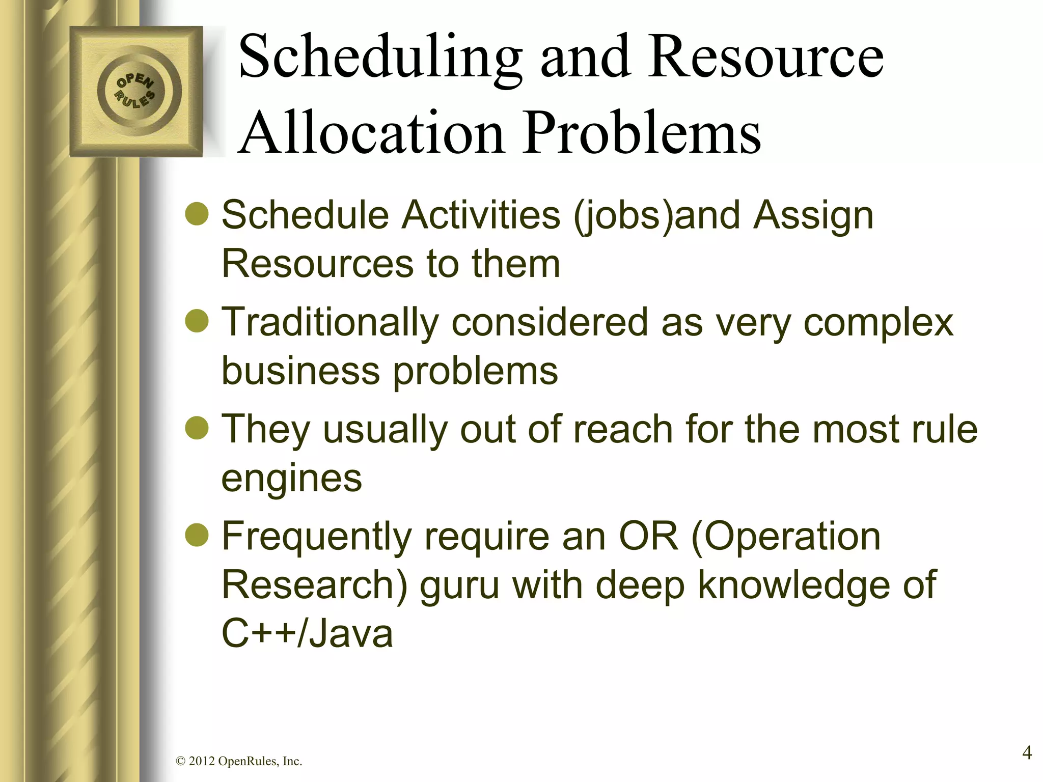Scheduling and Resource
          Allocation Problems
  Schedule Activities (jobs)and Assign
   Resources to them
  Traditionally considered as very complex
   business problems
  They usually out of reach for the most rule
   engines
  Frequently require an OR (Operation
   Research) guru with deep knowledge of
   C++/Java

© 2012 OpenRules, Inc.                           4
 