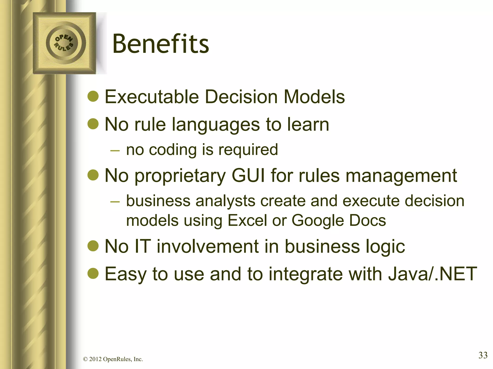 Benefits
  Executable Decision Models
  No rule languages to learn
          – no coding is required
  No proprietary GUI for rules management
          – business analysts create and execute decision
            models using Excel or Google Docs
  No IT involvement in business logic
  Easy to use and to integrate with Java/.NET



© 2012 OpenRules, Inc.                                      33
 