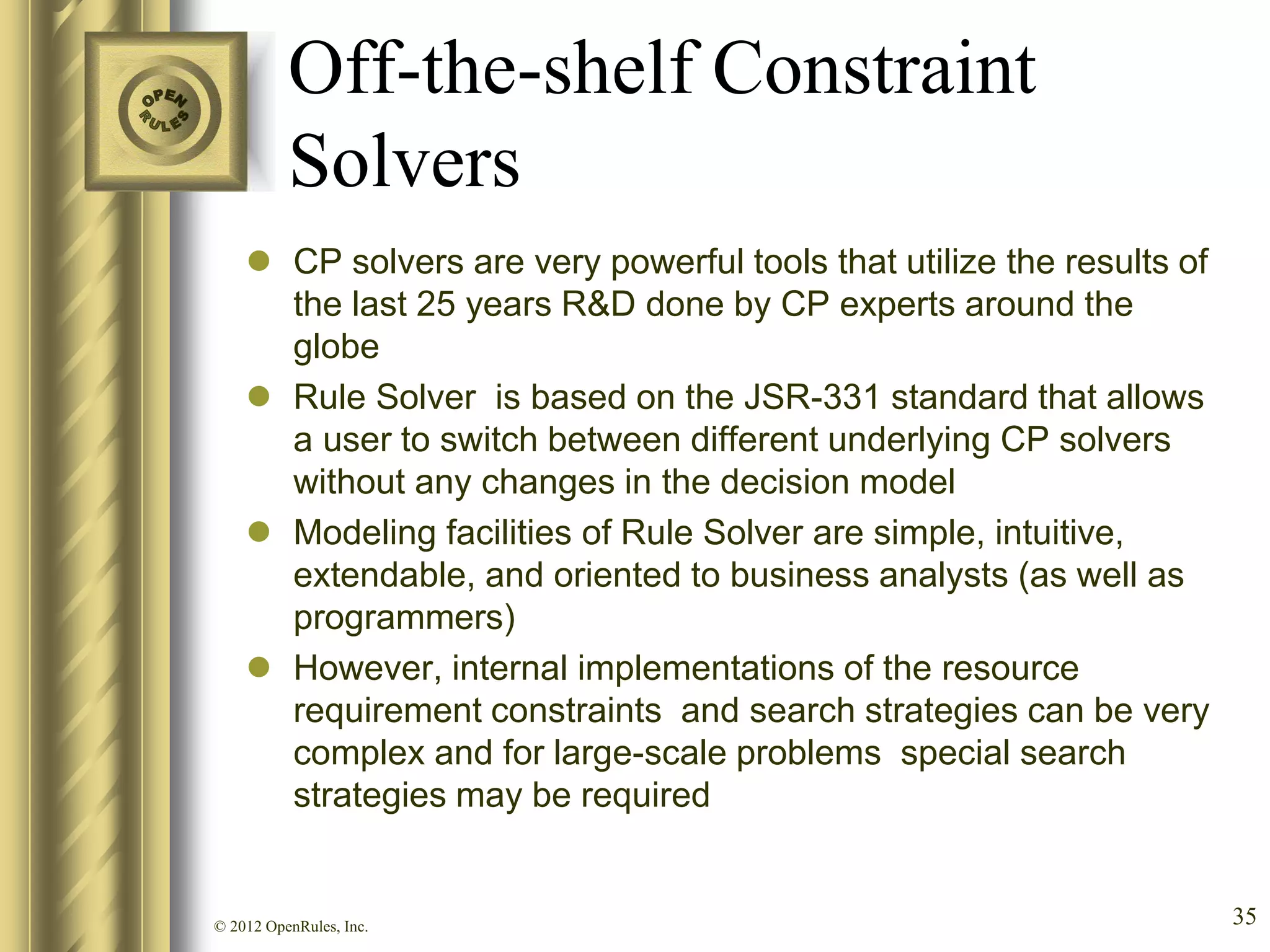 Off-the-shelf Constraint
          Solvers
     CP solvers are very powerful tools that utilize the results of
      the last 25 years R&D done by CP experts around the
      globe
     Rule Solver is based on the JSR-331 standard that allows
      a user to switch between different underlying CP solvers
      without any changes in the decision model
     Modeling facilities of Rule Solver are simple, intuitive,
      extendable, and oriented to business analysts (as well as
      programmers)
     However, internal implementations of the resource
      requirement constraints and search strategies can be very
      complex and for large-scale problems special search
      strategies may be required


© 2012 OpenRules, Inc.                                                 35
 
