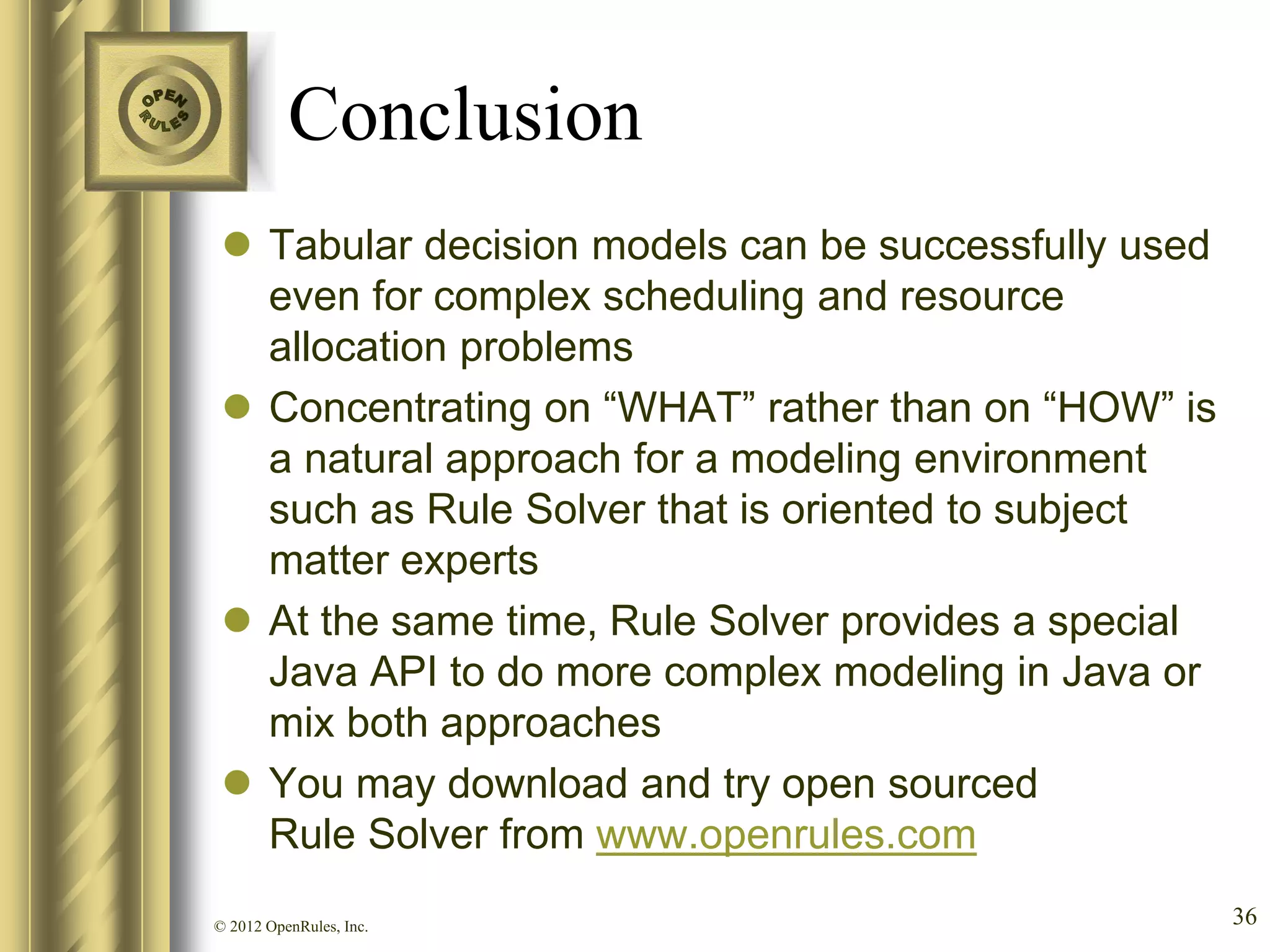 Conclusion
  Tabular decision models can be successfully used
   even for complex scheduling and resource
   allocation problems
  Concentrating on “WHAT” rather than on “HOW” is
   a natural approach for a modeling environment
   such as Rule Solver that is oriented to subject
   matter experts
  At the same time, Rule Solver provides a special
   Java API to do more complex modeling in Java or
   mix both approaches
  You may download and try open sourced
   Rule Solver from www.openrules.com
© 2012 OpenRules, Inc.                                36
 