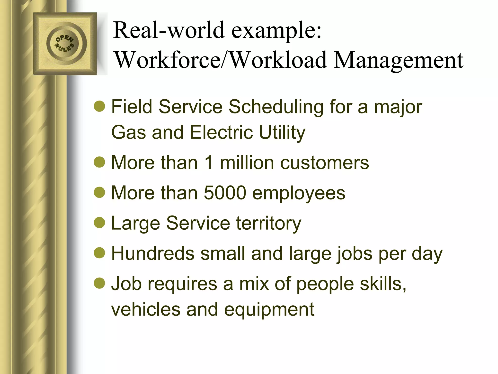 Real-world example:
  Workforce/Workload Management
 Field Service Scheduling for a major
  Gas and Electric Utility
 More than 1 million customers
 More than 5000 employees
 Large Service territory
 Hundreds small and large jobs per day
 Job requires a mix of people skills,
  vehicles and equipment
 