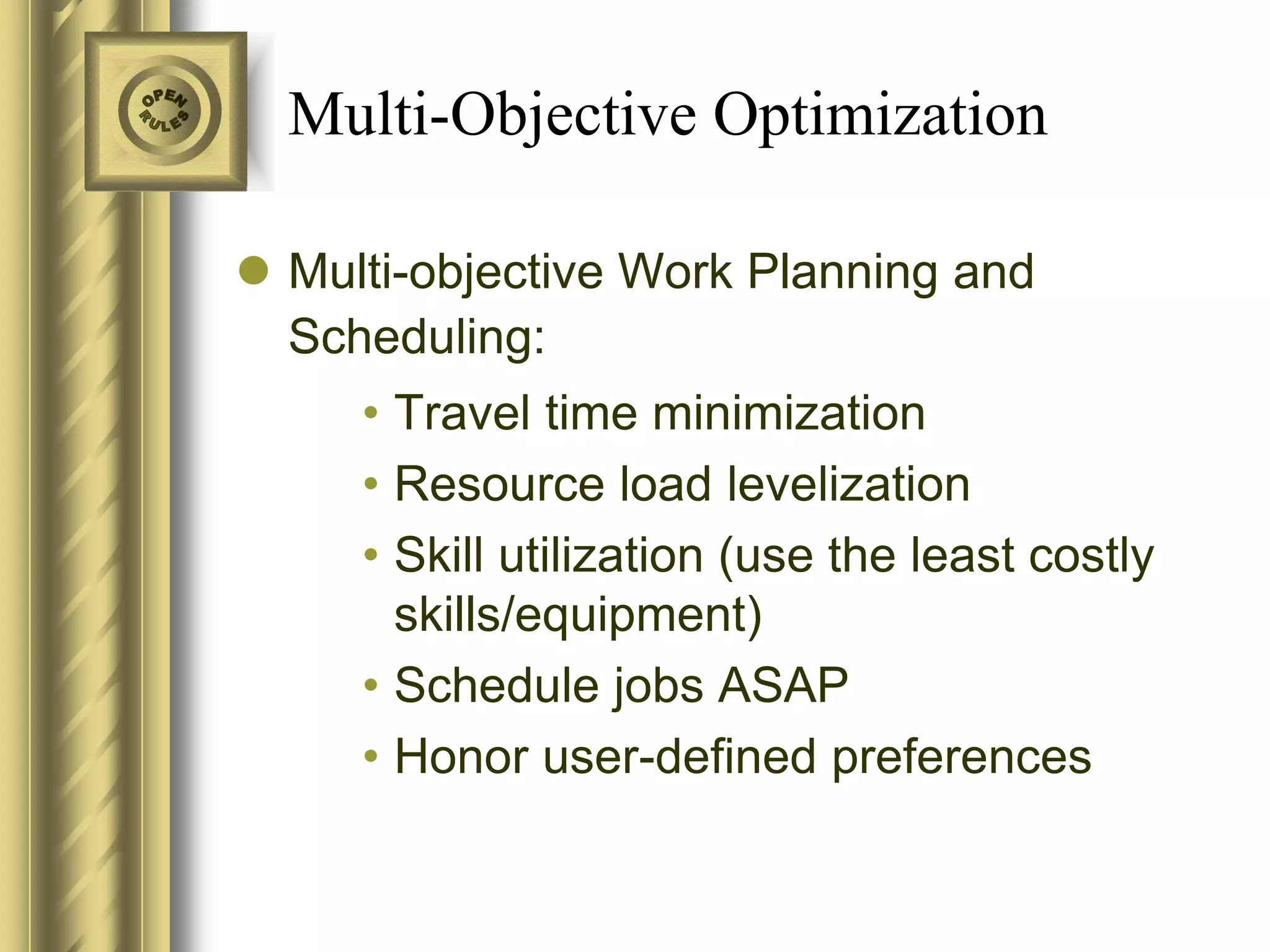 Multi-Objective Optimization

 Multi-objective Work Planning and
  Scheduling:
     • Travel time minimization
     • Resource load levelization
     • Skill utilization (use the least costly
       skills/equipment)
     • Schedule jobs ASAP
     • Honor user-defined preferences
 