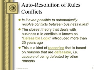 Auto-Resolution of Rules Conflicts 
Is it even possible to automatically resolve conflicts between business rules? 
The closest theory that deals with business rule conflicts is known as “Defeasible Logic” introduced more than 25 years ago 
This is a kind of reasoning that is based on reasons that are defeasible, i.e. capable of being defeated by other reasons 
13 
© OpenRules, Inc., 2014  