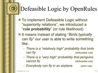 Defeasible Logic by OpenRules 
To implement Defeasible Logic without “superiority relations”, we introduced a “rule probability” (or rule likelihood) 
It means instead of stating “Birds typically can fly” our user is able to write something like: 
–There is a “relatively high” probability that birds can fly (defeasible rule) 
–There is a “very high” probability that penguins cannot fly (defeasible rule) 
–Everybody can fly in an airplane (strict rule) 
21 
© OpenRules, Inc., 2014  