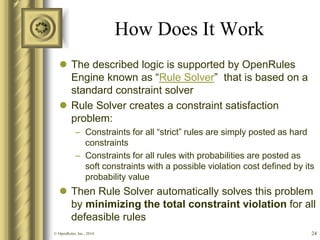 How Does It Work 
The described logic is supported by OpenRules Engine known as “Rule Solver” that is based on a standard constraint solver 
Rule Solver creates a constraint satisfaction problem: 
–Constraints for all “strict” rules are simply posted as hard constraints 
–Constraints for all rules with probabilities are posted as soft constraints with a possible violation cost defined by its probability value 
Then Rule Solver automatically solves this problem by minimizing the total constraint violation for all defeasible rules 
24 
© OpenRules, Inc., 2014  