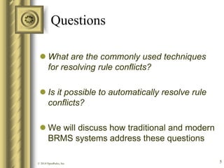 Questions 
What are the commonly used techniques for resolving rule conflicts? 
Is it possible to automatically resolve rule conflicts? 
We will discuss how traditional and modern BRMS systems address these questions 
© 2014 OpenRules, Inc. 
5  